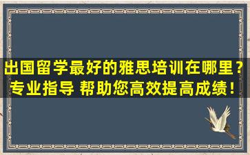 出国留学最好的雅思培训在哪里？专业指导 帮助您高效提高成绩！